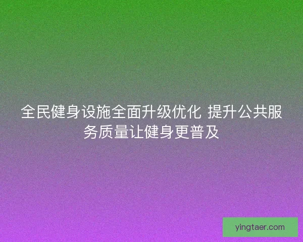 全民健身设施全面升级优化 提升公共服务质量让健身更普及