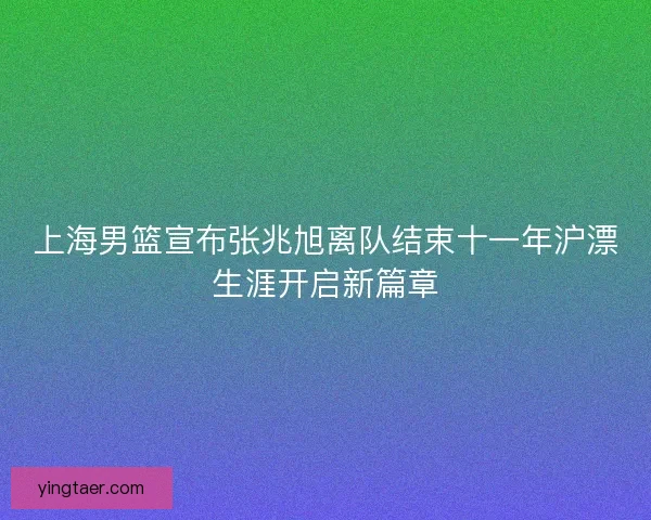 上海男篮宣布张兆旭离队结束十一年沪漂生涯开启新篇章