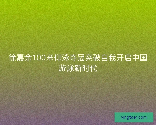 徐嘉余100米仰泳夺冠突破自我开启中国游泳新时代