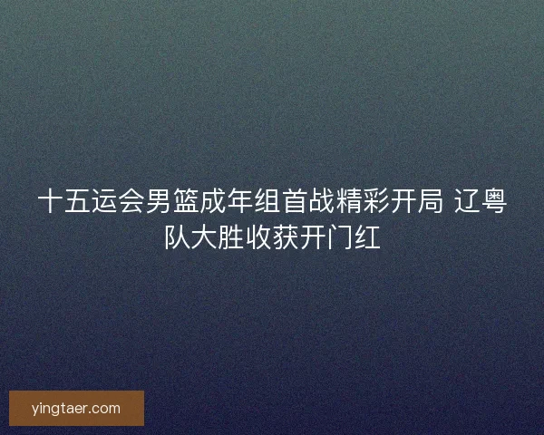 十五运会男篮成年组首战精彩开局 辽粤队大胜收获开门红