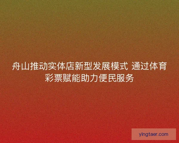 舟山推动实体店新型发展模式 通过体育彩票赋能助力便民服务
